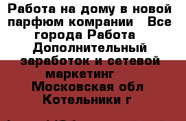 Работа на дому в новой парфюм.комрании - Все города Работа » Дополнительный заработок и сетевой маркетинг   . Московская обл.,Котельники г.